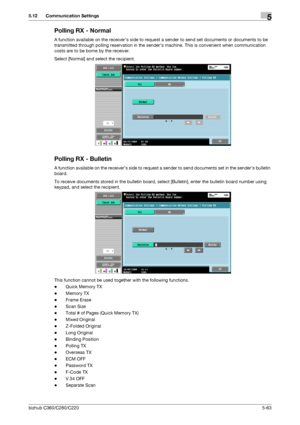 Page 114bizhub C360/C280/C2205-63
5.12 Communication Settings5
Polling RX - Normal
A function available on the receivers side to request a sender to send set documents or documents to be 
transmitted through polling reservation in the senders machine. This is convenient when communication 
costs are to be borne by the receiver.
Select [Normal] and select the recipient.
Polling RX - Bulletin
A function available on the receivers side to request a sender to send documents set in the senders bulletin 
board.
To...