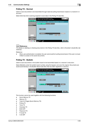 Page 116bizhub C360/C280/C2205-65
5.12 Communication Settings5
Polling TX - Normal
Used to save documents to be transmitted through reserved polling transmission based on a receivers in-
struction.
Select [Normal] when scanning originals to save data in the Polling TX User Box.
dReference
For details on deleting or checking documents in the Polling TX User Box, refer to the [Users Guide Box Op-
erations].
Reference
-When user authentication is enabled, the user cannot perform polling transmission if the user is...