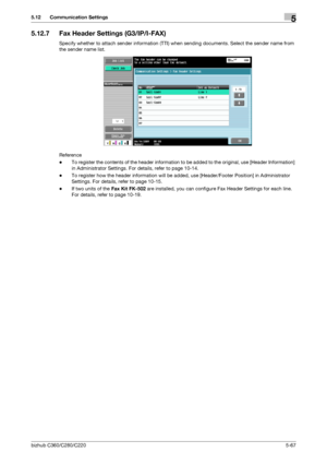 Page 118bizhub C360/C280/C2205-67
5.12 Communication Settings5
5.12.7 Fax Header Settings (G3/IP/I-FAX)
Specify whether to attach sender information (TTI) when sending documents. Select the sender name from 
the sender name list.
Reference
-To register the contents of the header information to be added to the original, use [Header Information] 
in Administrator Settings. For details, refer to page 10-14.
-To register how the header information will be added, use [Header/Footer Position] in Administrator...