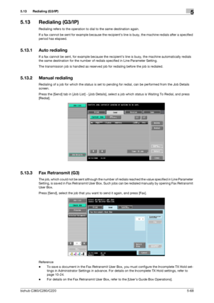 Page 119bizhub C360/C280/C2205-68
5.13 Redialing (G3/IP)5
5.13 Redialing (G3/IP)
Redialing refers to the operation to dial to the same destination again.
If a fax cannot be sent for example because the recipients line is busy, the machine redials after a specified 
period has elapsed.
5.13.1 Auto redialing
If a fax cannot be sent, for example because the recipients line is busy, the machine automatically redials 
the same destination for the number of redials specified in Line Parameter Setting.
The transmission...