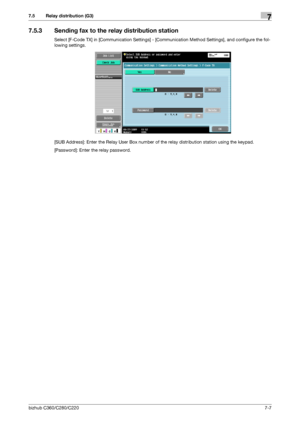 Page 141bizhub C360/C280/C2207-7
7.5 Relay distribution (G3)7
7.5.3 Sending fax to the relay distribution station
Select [F-Code TX] in [Communication Settings] - [Communication Method Settings], and configure the fol-
lowing settings.
[SUB Address]: Enter the Relay User Box number of the relay distribution station using the keypad.
[Password]: Enter the relay password.
Downloaded From ManualsPrinter.com Manuals 