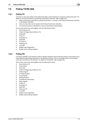 Page 142bizhub C360/C280/C2207-8
7.6 Polling TX/RX (G3)7
7.6 Polling TX/RX (G3)
7.6.1 Polling TX
A function to save documents in the internal hard disk to send it based on a receivers polling instruction. For 
details on saving documents in the Polling Transmission User Box, refer to page 5-65.
-When a document is specified for polling transmission, it is saved in the Polling Transmission User Box 
in the System User Box.
-Only one document can be saved in the Polling Transmission User Box.
-The saved document...