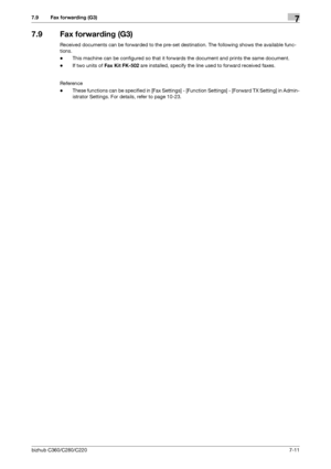 Page 145bizhub C360/C280/C2207-11
7.9 Fax forwarding (G3)7
7.9 Fax forwarding (G3)
Received documents can be forwarded to the pre-set destination. The following shows the available func-
tions.
-This machine can be configured so that it forwards the document and prints the same document.
-If two units of Fax Kit FK-502 are installed, specify the line used to forward received faxes.
Reference
-These functions can be specified in [Fax Settings] - [Function Settings] - [Forward TX Setting] in Admin-
istrator...