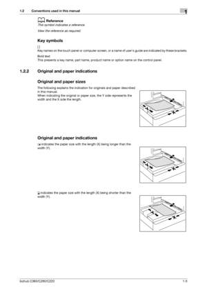 Page 16bizhub C360/C280/C2201-5
1.2 Conventions used in this manual1
dReference
This symbol indicates a reference.
View the reference as required.
Key symbols
[ ]
Key names on the touch panel or computer screen, or a name of users guide are indicated by these brackets.
Bold text
This presents a key name, part name, product name or option name on the control panel.
1.2.2 Original and paper indications
Original and paper sizes
The following explains the indication for originals and paper described 
in this...