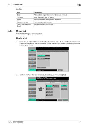 Page 152bizhub C360/C280/C2208-7
8.2 Common lists8
User Box
8.2.2 [Group List]
Prints the list of the group entries registered.
How to print
1Select [Group List] from [One-Touch/User Box Registration] - [One-Touch/User Box Registration List] 
in Administrator Settings, specify the starting number, the number of entries, and the destination type, 
and then press [Print].
2Configure the Paper Tray and Simplex/Duplex settings, and then press [Start]. Item Description
[No.] Address book registration number (One...