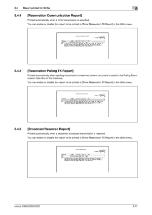 Page 162bizhub C360/C280/C2208-17
8.4 Report printed for G3 fax8
8.4.4 [Reservation Communication Report]
Printed automatically when a timer transmission is specified.
You can enable or disable this report to be printed in [Timer Reservation TX Report] in the Utility menu.
8.4.5 [Reservation Polling TX Report]
Printed automatically when a polling transmission is reserved (when a document is saved in the Polling Trans-
mission User Box of this machine).
You can enable or disable this report to be printed in...