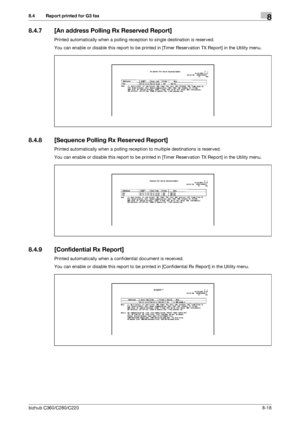 Page 163bizhub C360/C280/C2208-18
8.4 Report printed for G3 fax8
8.4.7 [An address Polling Rx Reserved Report]
Printed automatically when a polling reception to single destination is reserved.
You can enable or disable this report to be printed in [Timer Reservation TX Report] in the Utility menu.
8.4.8 [Sequence Polling Rx Reserved Report]
Printed automatically when a polling reception to multiple destinations is reserved.
You can enable or disable this report to be printed in [Timer Reservation TX Report] in...