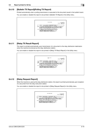 Page 164bizhub C360/C280/C2208-19
8.4 Report printed for G3 fax8
8.4.10 [Bulletin TX Report](Polling TX Report)
Printed automatically when a polling transmission is executed to the document saved in the bulletin board.
You can enable or disable this report to be printed in [Bulletin TX Report] in the Utility menu.
8.4.11 [Relay TX Result Report]
This report is printed automatically upon transmission of a document to the relay distribution destination 
when this machine functioned as the relay distribution...