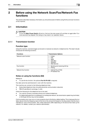 Page 18bizhub C360/C280/C2202-2
2.1 Information2
2 Before using the Network Scan/Fax/Network Fax 
functions
This section describes necessary information you should be aware of before using the fax and scan functions 
of this machine.
2.1 Information
7 CAUTION 
-To turn the Main Power Switch off and on, first turn the main power off, and then on again after 10 or 
more seconds has elapsed. Not doing so may result in an operation failure.
2.1.1 Transmission function
Function type
Using this machine, scanned...