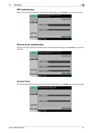 Page 20bizhub C360/C280/C2202-4
2.1 Information2
MFP authentication
Enter the user name and password, and then press either [Login] or the Access key on the control panel.
External server authentication
Enter the user name, password and server name, and then press either [Login] or the Access key on the con-
trol panel.
Account Track
Enter the account name and password, and then press either [Login] or the Access key on the control panel.
Downloaded From ManualsPrinter.com Manuals 