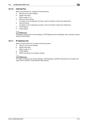 Page 199bizhub C360/C280/C22010-3
10.1 Configuration before use10
10.1.6 Internet Fax
Before using Internet Fax, configure the following items.
-Network Fax Function Settings
-Header Information
– Refer to page 10-15.
-Machine E-Mail Address
– For details on the configuration procedure, refer to the [Users Guide Copy Operations].
-Machine Setting
– For details on the configuration procedure, refer to the [Users Guide Copy Operations].
-TCP/IP Setting
-E-Mail Setting
dReference
For details on Network Fax Function...