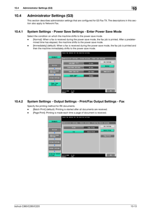 Page 209bizhub C360/C280/C22010-13
10.4 Administrator Settings (G3)10
10.4 Administrator Settings (G3)
This section describes administrator settings that are configured for G3 Fax TX. The descriptions in this sec-
tion also apply to Network Fax.
10.4.1 System Settings - Power Save Settings - Enter Power Save Mode
Select the condition on which the machine shifts to the power save mode.
-[Normal]: When a fax is received during the power save mode, the fax job is printed. After a predeter-
mined time has elapsed,...