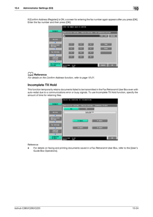 Page 220bizhub C360/C280/C22010-24
10.4 Administrator Settings (G3)10
If [Confirm Address (Register)] is ON, a screen for entering the fax number again appears after you press [OK]. 
Enter the fax number and then press [OK].
dReference
For details on the Confirm Address function, refer to page 10-21.
Incomplete TX Hold
This function temporarily retains documents failed to be transmitted in the Fax Retransmit User Box even with 
auto-redial due to a communications error or busy signals. To use Incomplete TX Hold...