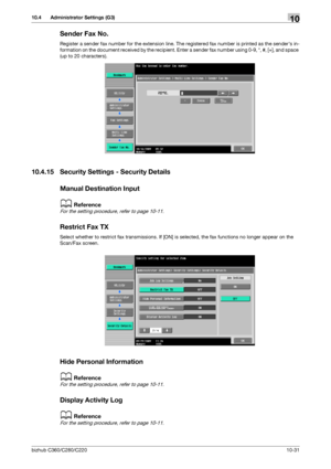 Page 227bizhub C360/C280/C22010-31
10.4 Administrator Settings (G3)10
Sender Fax No.
Register a sender fax number for the extension line. The registered fax number is printed as the senders in-
formation on the document received by the recipient. Enter a sender fax number using 0-9, *, #, [+], and space 
(up to 20 characters).
10.4.15 Security Settings - Security Details
Manual Destination Input
dReference
For the setting procedure, refer to page 10-11.
Restrict Fax TX
Select whether to restrict fax...