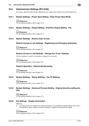 Page 229bizhub C360/C280/C22010-33
10.5 Administrator Settings (IP/I-FAX)10
10.5 Administrator Settings (IP/I-FAX)
This section describes administrator settings that are configured for Internet Fax and IP Address Fax.
10.5.1 System Settings - Power Save Setting - Enter Power Save Mode
dReference
For the setting procedure, refer to page 10-13.
10.5.2 System Settings - Output Setting - Print/Fax Output Setting - Fax
dReference
For the setting procedure, refer to page 10-13.
10.5.3 System Settings - Restrict User...