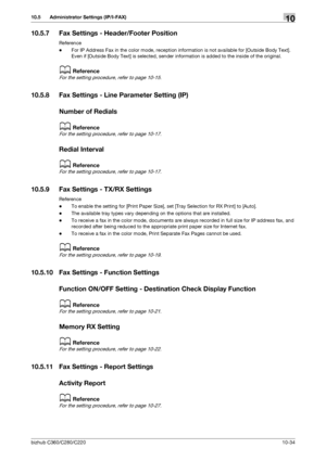 Page 230bizhub C360/C280/C22010-34
10.5 Administrator Settings (IP/I-FAX)10
10.5.7 Fax Settings - Header/Footer Position
Reference
-For IP Address Fax in the color mode, reception information is not available for [Outside Body Text]. 
Even if [Outside Body Text] is selected, sender information is added to the inside of the original.
dReference
For the setting procedure, refer to page 10-15.
10.5.8 Fax Settings - Line Parameter Setting (IP)
Number of Redials
dReference
For the setting procedure, refer to page...