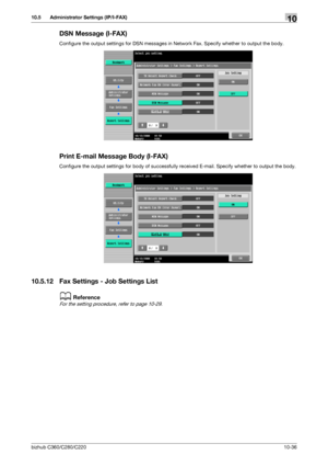 Page 232bizhub C360/C280/C22010-36
10.5 Administrator Settings (IP/I-FAX)10
DSN Message (I-FAX)
Configure the output settings for DSN messages in Network Fax. Specify whether to output the body.
Print E-mail Message Body (I-FAX)
Configure the output settings for body of successfully received E-mail. Specify whether to output the body.
10.5.12 Fax Settings - Job Settings List
dReference
For the setting procedure, refer to page 10-29.
Downloaded From ManualsPrinter.com Manuals 