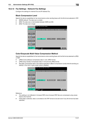 Page 233bizhub C360/C280/C22010-37
10.5 Administrator Settings (IP/I-FAX)10
10.5.13 Fax Settings - Network Fax Settings
Configure the settings for Internet Fax and IP Address Fax.
Black Compression Level
Specify the device capabilities for fax transmissions when sending faxes with the file format selected to TIFF.
-[MMR] (default): The data size is smaller.
-[MR]: The data size is intermediate between MMR and MH.
-[MH]: The data size is larger.
Color/Grayscale Multi-Value Compression Method
Specify the device...