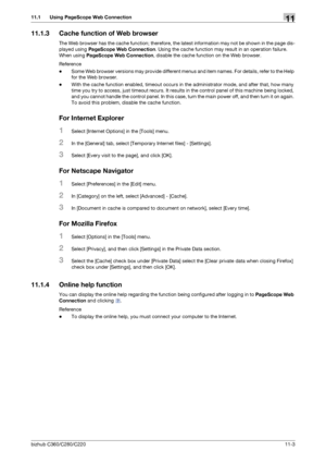 Page 240bizhub C360/C280/C22011-3
11.1 Using PageScope Web Connection11
11.1.3 Cache function of Web browser
The Web browser has the cache function; therefore, the latest information may not be shown in the page dis-
played using PageScope Web Connection. Using the cache function may result in an operation failure. 
When using PageScope Web Connection, disable the cache function on the Web browser.
Reference
-Some Web browser versions may provide different menus and item names. For details, refer to the Help...