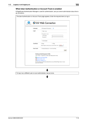 Page 243bizhub C360/C280/C22011-6
11.2 Logging in and logging out11
When User Authentication or Account Track is enabled
If PageScope Authentication Manager is used for authentication, ask your server administrator about the lo-
gin procedure.
The User Authentication or Account Track page appears. Enter the required items to log in.
To log in as a different user or as an administrator, log out once.
Downloaded From ManualsPrinter.com Manuals 