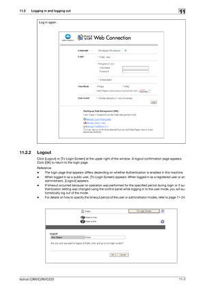 Page 244bizhub C360/C280/C22011-7
11.2 Logging in and logging out11
11.2.2 Logout
Click [Logout] or [To Login Screen] at the upper right of the window. A logout confirmation page appears. 
Click [OK] to return to the login page.
Reference
-The login page that appears differs depending on whether Authentication is enabled in this machine.
-When logged in as a public user, [To Login Screen] appears. When logged in as a registered user or an 
administrator, [Logout] appears.
-If timeout occurred because no...