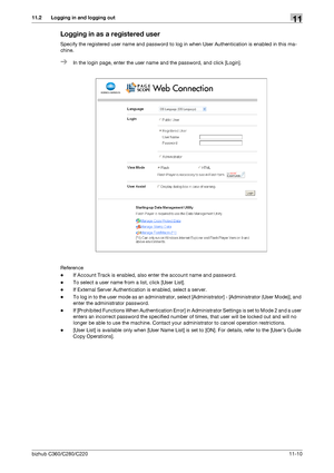 Page 247bizhub C360/C280/C22011-10
11.2 Logging in and logging out11
Logging in as a registered user
Specify the registered user name and password to log in when User Authentication is enabled in this ma-
chine.
%In the login page, enter the user name and the password, and click [Login].
Reference
-If Account Track is enabled, also enter the account name and password.
-To select a user name from a list, click [User List].
-If External Server Authentication is enabled, select a server.
-To log in to the user mode...