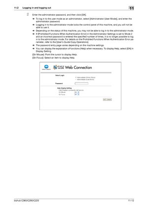 Page 249bizhub C360/C280/C22011-12
11.2 Logging in and logging out11
2Enter the administrator password, and then click [OK].
%To log in to the user mode as an administrator, select [Administrator (User Mode)], and enter the 
administrator password. 
%Logging in to the administrator mode locks the control panel of this machine, and you will not be 
able to use it.
%Depending on the status of this machine, you may not be able to log in to the administrator mode.
%If [Prohibited Functions When Authentication Error]...