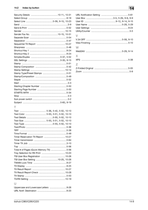 Page 298bizhub C360/C280/C22014-8
14.2 Index by button14
Security Details ...........................................10-11, 10-31
Select Group
 .............................................................9-18
Select Line
 ...........................................5-59, 9-10, 10-23
Send
 ............................................................................ 3-9
Send & Print
 .............................................................. 5-52
Sender...