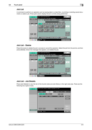 Page 36bizhub C360/C280/C2203-8
3.2 Touch panel3
Job List
A command to perform an operation such as saving data to a User Box, or printing or sending saved docu-
ments is called a job. Press [Job List] to display the job currently being performed.
Job List - Delete
Press this button to delete the job in process to cancel the operation. Select the job from the job list, and then 
press [Delete]. Check the message that appears, and delete the job.
Job List - Job Details
Press [Job Details] to view the list of the...