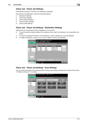 Page 43bizhub C360/C280/C2203-15
3.2 Touch panel3
Check Job - Check Job Settings
Press [Check Job Set.]. The [Check Job Settings] is displayed.
Press [Check Job Settings] to check the following settings.
-Destination Settings
-Check Scan Settings
-Check Original Settings
-Communication Settings
-Check E-Mail Settings
Check Job - Check Job Settings - Destination Settings
Displays the list of destinations that are registered in the machine.
-To add the directly entered address to the address book, select the...