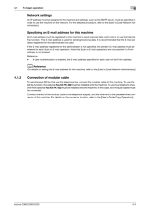 Page 47bizhub C360/C280/C2204-3
4.1 To begin operation4
Network settings
An IP address must be assigned to the machine and settings, such as the SMTP server, must be specified in 
order to use the machine on the network. For the detailed procedure, refer to the [Users Guide Network Ad-
ministrator].
Specifying an E-mail address for this machine
An E-mail address must be registered to this machine to send scanned data via E-mail or to use the Internet 
Fax function. This E-mail address is used for...