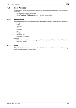 Page 48bizhub C360/C280/C2204-4
4.2 Store Address4
4.2 Store Address
The destinations (recipients) for fax or scan data can be registered. It can be registered in either of the fol-
lowing ways.
-Using the touch panel of the machine
-Using PageScope Web Connection from a computer on the network
4.2.1 Address Book
The following types of one-touch destinations can be registered. For details on address book registration, 
refer to page 9-2.
-E-Mail
-User Box
-Fax
-PC (SMB)
-FTP
-WebDAV
-IP Address Fax
-Internet...