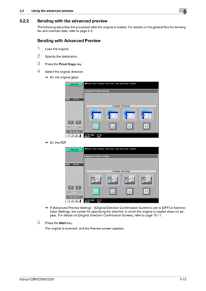 Page 63bizhub C360/C280/C2205-12
5.2 Using the advanced preview5
5.2.2 Sending with the advanced preview
The following describes the procedure after the original is loaded. For details on the general flow for sending 
fax and scanned data, refer to page 5-2.
Sending with Advanced Preview
1Load the original.
2Specify the destination.
3Press the Proof Copy key.
4Select the original direction.
%On the original glass
%On the ADF
%If [Advanced Preview Setting] − [Original Direction Confirmation Screen] is set to...