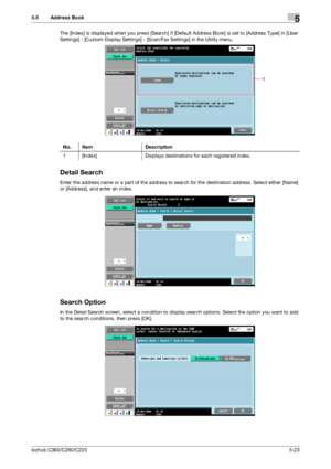 Page 74bizhub C360/C280/C2205-23
5.5 Address Book5
The [Index] is displayed when you press [Search] if [Default Address Book] is set to [Address Type] in [User 
Settings] - [Custom Display Settings] - [Scan/Fax Settings] in the Utility menu.
Detail Search
Enter the address name or a part of the address to search for the destination address. Select either [Name] 
or [Address], and enter an index.
Search Option
In the Detail Search screen, select a condition to display search options. Select the option you want...