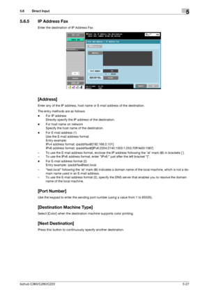 Page 78bizhub C360/C280/C2205-27
5.6 Direct Input5
5.6.5 IP Address Fax
Enter the destination of IP Address Fax.
[Address]
Enter any of the IP address, host name or E-mail address of the destination.
The entry methods are as follows:
-For IP address
Directly specify the IP address of the destination.
-For host name on network
Specify the host name of the destination.
-For E-mail address (1)
Use the E-mail address format. 
Entry example: 
IPv4 address format: ipaddrfax@[192.168.0.101]
IPv6 address format:...