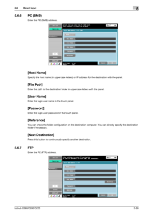 Page 79bizhub C360/C280/C2205-28
5.6 Direct Input5
5.6.6 PC (SMB)
Enter the PC (SMB) address.
[Host Name]
Specify the host name (in uppercase letters) or IP address for the destination with the panel.
[File Path]
Enter the path to the destination folder in uppercase letters with the panel.
[User Name]
Enter the login user name in the touch panel.
[Password]
Enter the login user password in the touch panel.
[Reference]
You can check the folder configuration on the destination computer. You can directly specify...