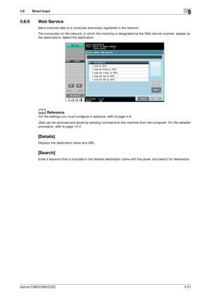 Page 82bizhub C360/C280/C2205-31
5.6 Direct Input5
5.6.9 Web Service
Send scanned data to a computer previously registered in the network.
The computers on the network, in which this machine is designated as the Web service scanner, appear as 
the destinations. Select the destination.
dReference
For the settings you must configure in advance, refer to page 4-6.
Data can be scanned and saved by sending command to this machine from the computer. For the detailed 
procedure, refer to page 13-3.
[Details]
Displays...