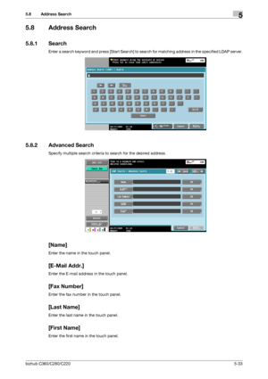 Page 84bizhub C360/C280/C2205-33
5.8 Address Search5
5.8 Address Search
5.8.1 Search
Enter a search keyword and press [Start Search] to search for matching address in the specified LDAP server.
5.8.2 Advanced Search
Specify multiple search criteria to search for the desired address.
[Name]
Enter the name in the touch panel.
[E-Mail Addr.]
Enter the E-mail address in the touch panel.
[Fax Number]
Enter the fax number in the touch panel.
[Last Name]
Enter the last name in the touch panel.
[First Name]
Enter the...