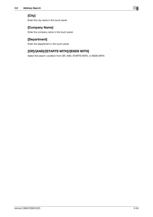 Page 85bizhub C360/C280/C2205-34
5.8 Address Search5
[City]
Enter the city name in the touch panel.
[Company Name]
Enter the company name in the touch panel.
[Department]
Enter the department in the touch panel.
[OR]/[AND]/[STARTS WITH]/[ENDS WITH]
Select the search condition from OR, AND, STARTS WITH, or ENDS WITH.
Downloaded From ManualsPrinter.com Manuals 