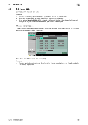 Page 86bizhub C360/C280/C2205-35
5.9 Off-Hook (G3)5
5.9 Off-Hook (G3)
Use this button to manually send a fax.
Reference
-Memory transmission can not be used in combination with the off-hook function.
-If Confirm Address (TX) is set to ON, the off-hook function cannot be used.
-If the optional Security Kit SC-507 is installed, and [Security Details] − [Copy Guard] or [Password 
Copy] is set to [Yes] in Administrator Settings, [Off-Hook] is not displayed.
Manual transmission
Load the original, and configure the...