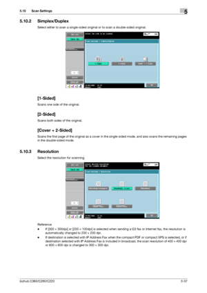 Page 88bizhub C360/C280/C2205-37
5.10 Scan Settings5
5.10.2 Simplex/Duplex
Select either to scan a single-sided original or to scan a double-sided original.
[1-Sided]
Scans one side of the original.
[2-Sided]
Scans both sides of the original.
[Cover + 2-Sided]
Scans the first page of the original as a cover in the single-sided mode, and also scans the remaining pages 
in the double-sided mode.
5.10.3 Resolution
Select the resolution for scanning.
Reference
-If [300 e 300dpi] or [200 e 100dpi] is selected when...