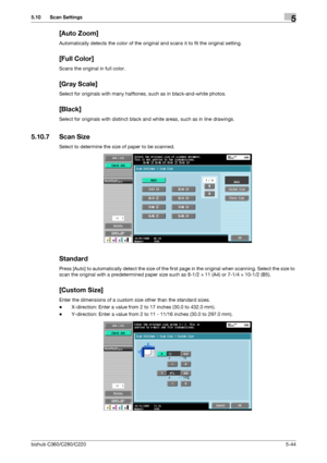 Page 95bizhub C360/C280/C2205-44
5.10 Scan Settings5
[Auto Zoom]
Automatically detects the color of the original and scans it to fit the original setting.
[Full Color]
Scans the original in full color.
[Gray Scale]
Select for originals with many halftones, such as in black-and-white photos.
[Black]
Select for originals with distinct black and white areas, such as in line drawings.
5.10.7 Scan Size
Select to determine the size of paper to be scanned.
Standard
Press [Auto] to automatically detect the size of the...