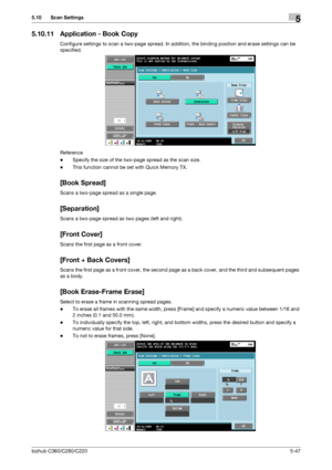 Page 98bizhub C360/C280/C2205-47
5.10 Scan Settings5
5.10.11 Application - Book Copy
Configure settings to scan a two-page spread. In addition, the binding position and erase settings can be 
specified.
Reference
-Specify the size of the two-page spread as the scan size.
-This function cannot be set with Quick Memory TX.
[Book Spread]
Scans a two-page spread as a single page.
[Separation]
Scans a two-page spread as two pages (left and right).
[Front Cover]
Scans the first page as a front cover.
[Front + Back...