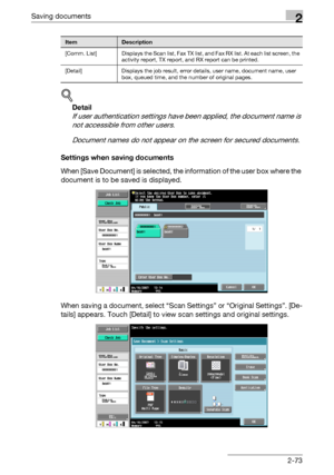 Page 108Saving documents2
C4512-73
!
Detail 
If user authentication settings have been applied, the document name is 
not accessible from other users.
Document names do not appear on the screen for secured documents.
Settings when saving documents
When [Save Document] is selected, the information of the user box where the 
document is to be saved is displayed.
When saving a document, select “Scan Settings” or “Original Settings”. [De-
tails] appears. Touch [Detail] to view scan settings and original settings....