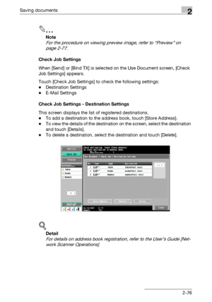 Page 111Saving documents2
C4512-76
2
Note 
For the procedure on viewing preview image, refer to “Preview” on 
page 2-77.
Check Job Settings
When [Send] or [Bind TX] is selected on the Use Document screen, [Check 
Job Settings] appears.
Touch [Check Job Settings] to check the following settings:
-Destination Settings
-E-Mail Settings
Check Job Settings - Destination Settings
This screen displays the list of registered destinations.
-To add a destination to the address book, touch [Store Address].
-To view the...