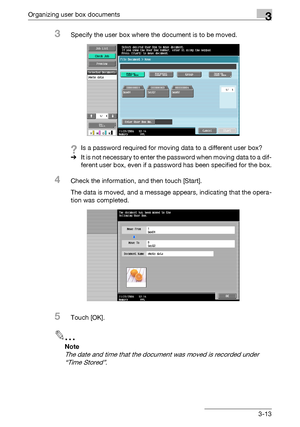 Page 128Organizing user box documents3
C4513-13
3Specify the user box where the document is to be moved.
?Is a password required for moving data to a different user box?
%It is not necessary to enter the password when moving data to a dif-
ferent user box, even if a password has been specified for the box.
4Check the information, and then touch [Start].
The data is moved, and a message appears, indicating that the opera-
tion was completed.
5Touch [OK].
2
Note 
The date and time that the document was moved is...