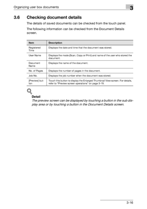 Page 131Organizing user box documents3
C4513-16
3.6 Checking document details
The details of saved documents can be checked from the touch panel.
The following information can be checked from the Document Details 
screen.
!
Detail 
The preview screen can be displayed by touching a button in the sub dis-
play area or by touching a button in the Document Details screen.
ItemDescription
Registered 
TimeDisplays the date and time that the document was stored.
User Name Displays the mode (Scan, Copy or Print) and...