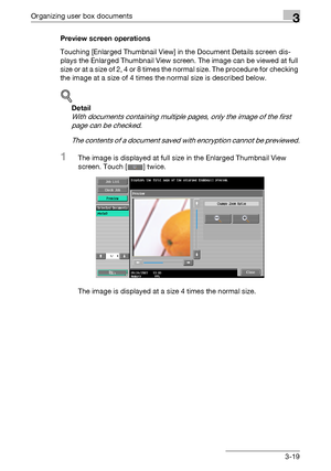 Page 134Organizing user box documents3
C4513-19 Preview screen operations
Touching [Enlarged Thumbnail View] in the Document Details screen dis-
plays the Enlarged Thumbnail View screen. The image can be viewed at full 
size or at a size of 2, 4 or 8 times the normal size. The procedure for checking 
the image at a size of 4 times the normal size is described below.
!
Detail 
With documents containing multiple pages, only the image of the first 
page can be checked.
The contents of a document saved with...