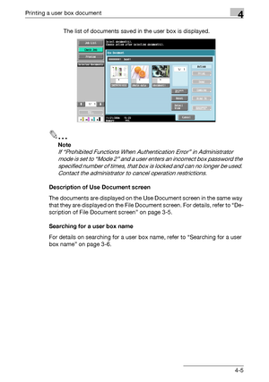 Page 140Printing a user box document4
C4514-5 The list of documents saved in the user box is displayed.
2
Note 
If “Prohibited Functions When Authentication Error” in Administrator 
mode is set to “Mode 2” and a user enters an incorrect box password the 
specified number of times, that box is locked and can no longer be used. 
Contact the administrator to cancel operation restrictions.
Description of Use Document screen
The documents are displayed on the Use Document screen in the same way 
that they are...