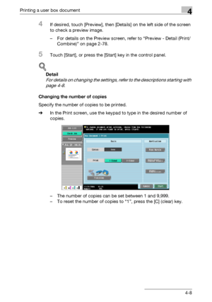 Page 143Printing a user box document4
C4514-8
4If desired, touch [Preview], then [Details] on the left side of the screen 
to check a preview image.
– For details on the Preview screen, refer to “Preview - Detail (Print/
Combine)” on page 2-78.
5Touch [Start], or press the [Start] key in the control panel.
!
Detail 
For details on changing the settings, refer to the descriptions starting with 
page 4-8.
Changing the number of copies
Specify the number of copies to be printed.
%In the Print screen, use the keypad...